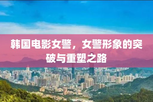 韩国电影女警，女警形象的突破与重塑之路