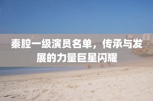 秦腔一级演员名单，传承与发展的力量巨星闪耀