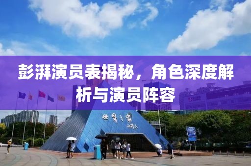 彭湃演员表揭秘，角色深度解析与演员阵容