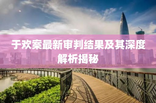 于欢案最新审判结果及其深度解析揭秘