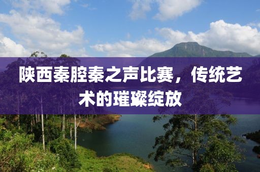 陕西秦腔秦之声比赛，传统艺术的璀璨绽放