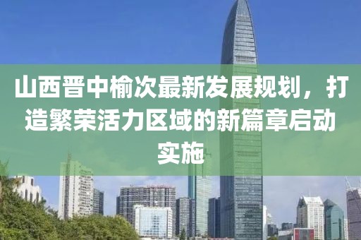 山西晋中榆次最新发展规划，打造繁荣活力区域的新篇章启动实施