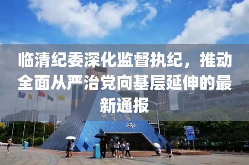 临清纪委深化监督执纪，推动全面从严治党向基层延伸的最新通报