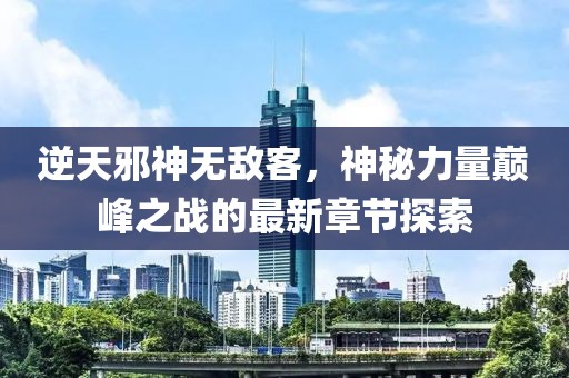 逆天邪神无敌客，神秘力量巅峰之战的最新章节探索