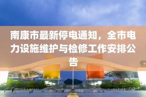 南康市最新停电通知，全市电力设施维护与检修工作安排公告