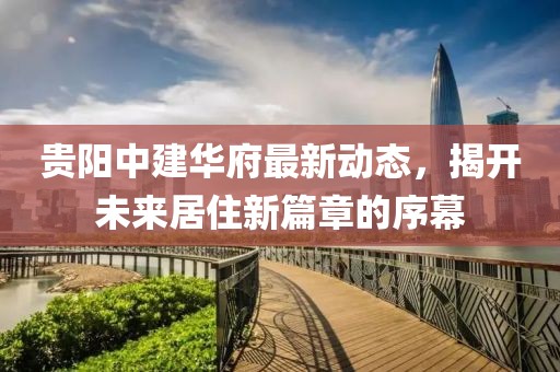 贵阳中建华府最新动态，揭开未来居住新篇章的序幕