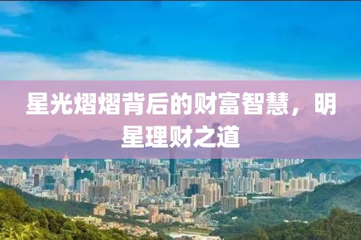 星光熠熠背后的财富智慧，明星理财之道