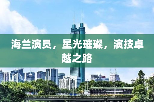 海兰演员，星光璀璨，演技卓越之路
