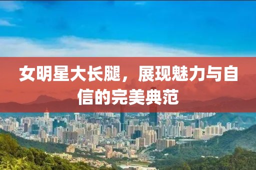 女明星大长腿，展现魅力与自信的完美典范