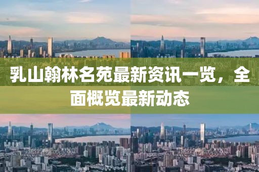 乳山翰林名苑最新资讯一览，全面概览最新动态