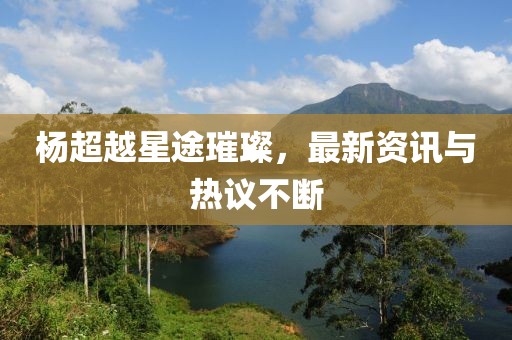杨超越星途璀璨，最新资讯与热议不断