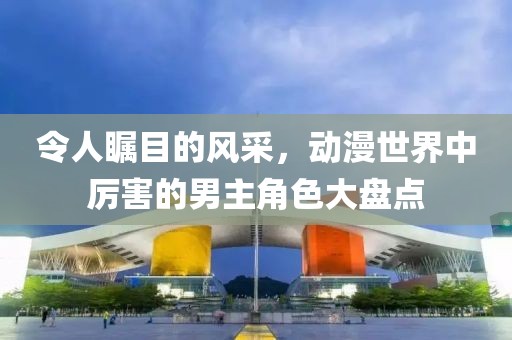 令人瞩目的风采，动漫世界中厉害的男主角色大盘点