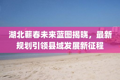 湖北蕲春未来蓝图揭晓，最新规划引领县域发展新征程