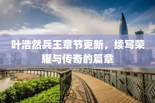 叶浩然兵王章节更新，续写荣耀与传奇的篇章