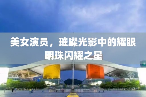 美女演员，璀璨光影中的耀眼明珠闪耀之星