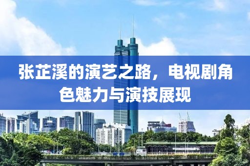 张芷溪的演艺之路，电视剧角色魅力与演技展现