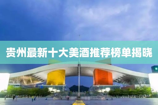 贵州最新十大美酒推荐榜单揭晓