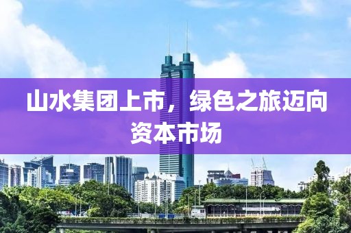山水集团上市，绿色之旅迈向资本市场