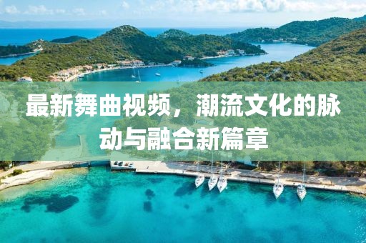 最新舞曲视频，潮流文化的脉动与融合新篇章