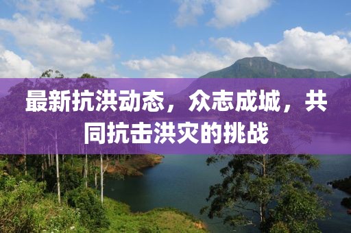 最新抗洪动态，众志成城，共同抗击洪灾的挑战