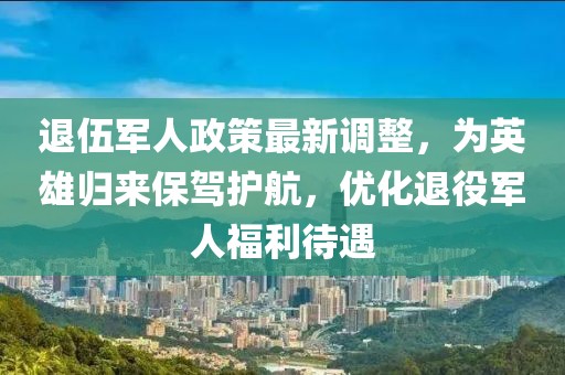 退伍军人政策最新调整，为英雄归来保驾护航，优化退役军人福利待遇