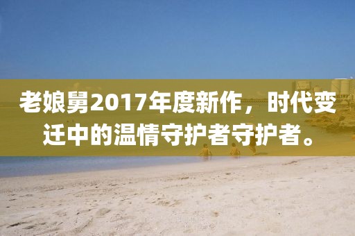 老娘舅2017年度新作，时代变迁中的温情守护者守护者。