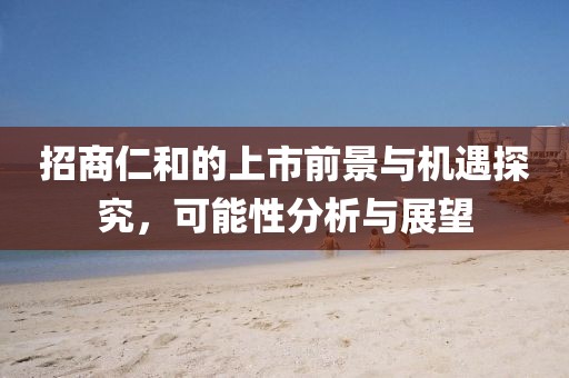 招商仁和的上市前景与机遇探究，可能性分析与展望