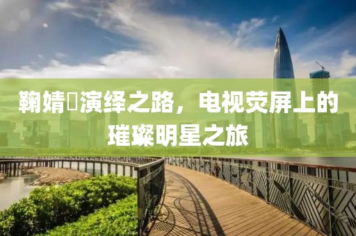鞠婧祎演绎之路，电视荧屏上的璀璨明星之旅