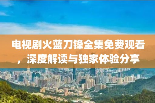 电视剧火蓝刀锋全集免费观看，深度解读与独家体验分享