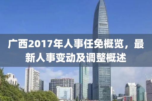 广西2017年人事任免概览，最新人事变动及调整概述