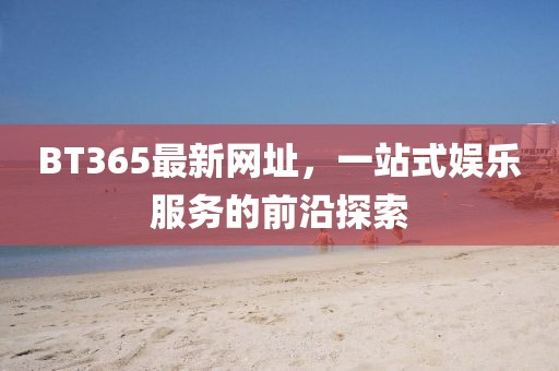 BT365最新网址，一站式娱乐服务的前沿探索