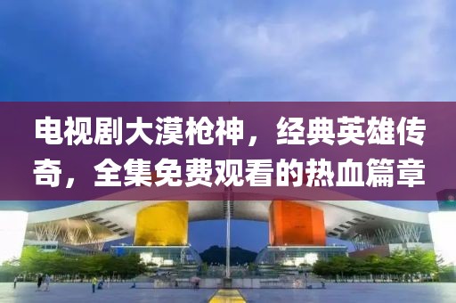 电视剧大漠枪神，经典英雄传奇，全集免费观看的热血篇章