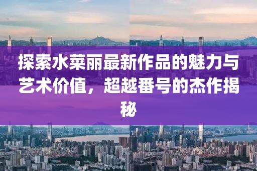 探索水菜丽最新作品的魅力与艺术价值，超越番号的杰作揭秘