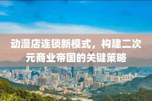 动漫店连锁新模式，构建二次元商业帝国的关键策略
