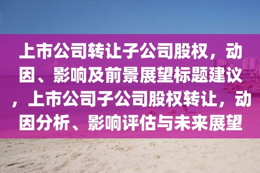 上市公司转让子公司股权，动因、影响及前景展望标题建议，上市公司子公司股权转让，动因分析、影响评估与未来展望