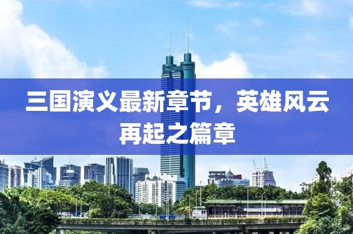三国演义最新章节，英雄风云再起之篇章