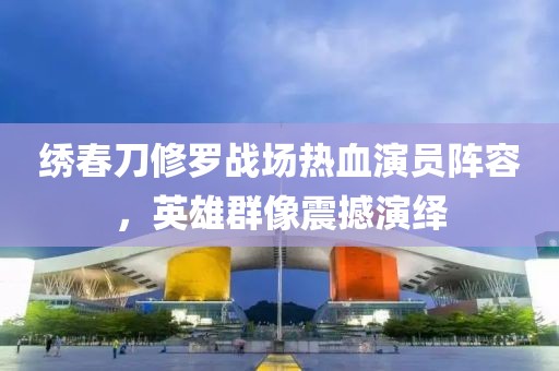 绣春刀修罗战场热血演员阵容，英雄群像震撼演绎