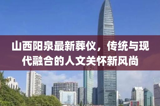 山西阳泉最新葬仪，传统与现代融合的人文关怀新风尚