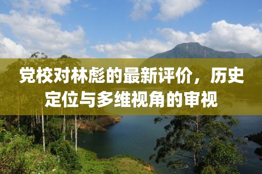 党校对林彪的最新评价，历史定位与多维视角的审视