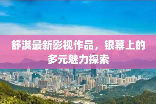 舒淇最新影视作品，银幕上的多元魅力探索