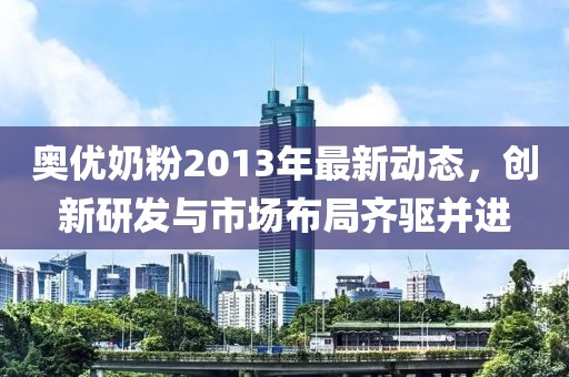 奥优奶粉2013年最新动态，创新研发与市场布局齐驱并进