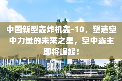 中国新型轰炸机轰-10，塑造空中力量的未来之星，空中霸主即将崛起！