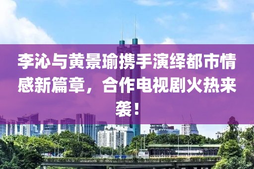 李沁与黄景瑜携手演绎都市情感新篇章，合作电视剧火热来袭！