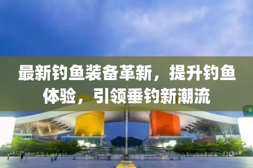 最新钓鱼装备革新，提升钓鱼体验，引领垂钓新潮流