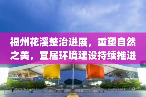 福州花溪整治进展，重塑自然之美，宜居环境建设持续推进