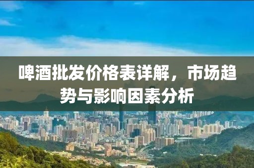 啤酒批发价格表详解，市场趋势与影响因素分析