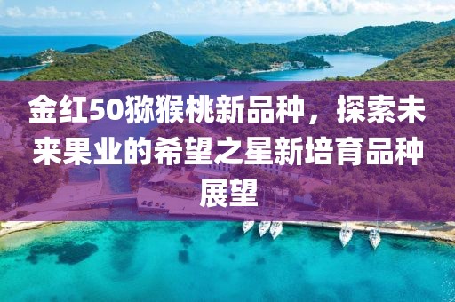 金红50猕猴桃新品种，探索未来果业的希望之星新培育品种展望