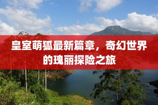 皇室萌狐最新篇章，奇幻世界的瑰丽探险之旅
