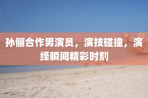 孙俪合作男演员，演技碰撞，演绎瞬间精彩时刻