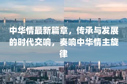 中华情最新篇章，传承与发展的时代交响，奏响中华情主旋律